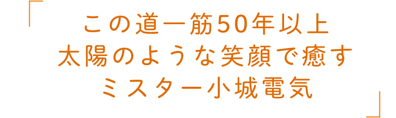 この道一筋50年以上　太陽のような笑顔で癒すミスター小城電気